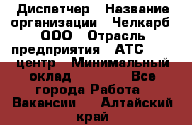 Диспетчер › Название организации ­ Челкарб, ООО › Отрасль предприятия ­ АТС, call-центр › Минимальный оклад ­ 18 000 - Все города Работа » Вакансии   . Алтайский край